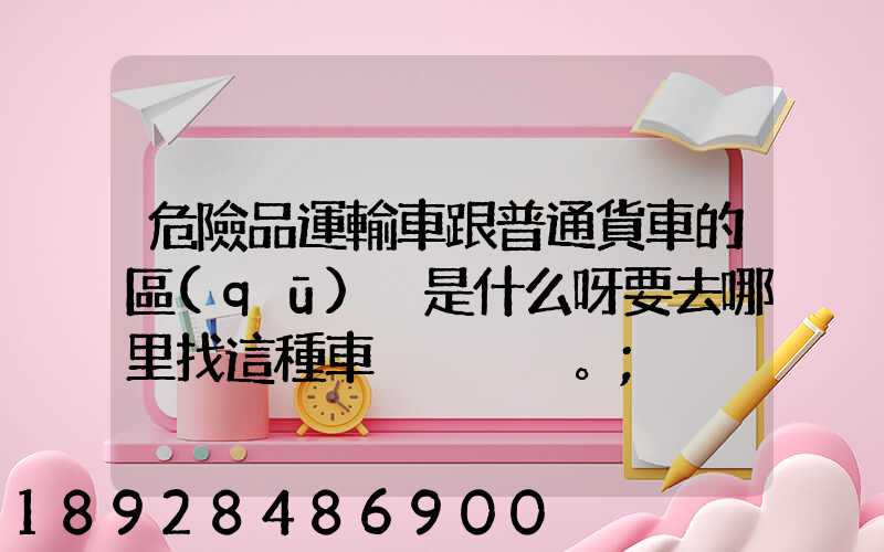 危險品運輸車跟普通貨車的區(qū)別是什么呀要去哪里找這種車。
